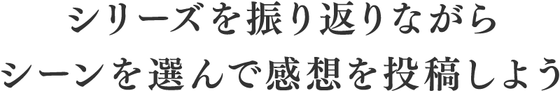 シリーズを振り返りながらシーンを選んで感想を投稿しよう